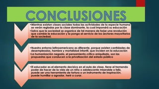 •Mientras existan clases sociales todas las actividades de la especie humana
se verán regladas por la clase dominante, la cual impondrá su educación
•Salvo que la sociedad se organice de tal manera de forjar una revolución
que cambie la educación y la ponga al servicio de los sectores mayoritarios
de la sociedad.
•Nuestro entorno latinoamericano es diferente, porque existen cantidades de
desempleados, hambre y mortalidad infantil, que inciden en la educación
•La humanización negada, el pensamiento crítico aniquilado, son las
propuestas que conducen a la privatización del estado público
•El educador es el elemento decisivo en el aula de clase, tiene el tremendo
poder de hacer de la vida de un niño o adolescente miserable o feliz,
puede ser una herramienta de tortura o un instrumento de inspiración,
puede humillar o agradar, herir o curar.
 
