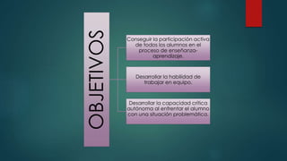 OBJETIVOS
Conseguir la participación activa
de todos los alumnos en el
proceso de enseñanza-
aprendizaje.
Desarrollar la habilidad de
trabajar en equipo.
Desarrollar la capacidad crítica
autónoma al enfrentar el alumno
con una situación problemática.
 