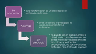 La
educación
• es la transformación de una realidad en el
sentido de cierta idea.
Además
• debe ser social y la pedagogía es
la ciencia que transforma
sociedades
Sin
embargo
• no puede ser en cada momento
histórico sino un reflejo necesario
de los intereses y aspiraciones de
esas clases y los ideales
pedagógicos, no son creaciones
artificiales ni se tratan de imponer.
 