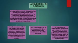 LA EDUCACIÓN EN
EL SIGLO XX
Durante la primera mitad
del siglo actual se han
realizado considerables
reformas a la educación,
aumentadas después para
darle al mismo carácter
fundamental basado en los
valores científicos y
sociales
Otra característica es la
universalización de la
educación pública,
conservando el sentido
nacional.
Se intensifica el
conocimiento psicológico
del educando en forma
científica; se estudia y
profundiza la influencia del
ambiente escolar sobre la
educación; además se
establecen los valores de
los educandos.
La característica común del siglo XX con
respecto a la educación, es la
democratización de la misma y de la
enseñanza, extendida por países
europeos y americanos especialmente
y, además, llevar la educación gratuita y
obligatoria no sólo al nivel primario sino,
también al secundario.
 