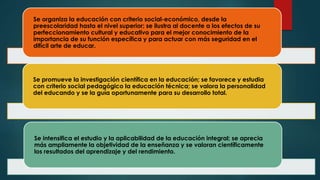 Se organiza la educación con criterio social-económico, desde la
preescolaridad hasta el nivel superior; se ilustra al docente a los efectos de su
perfeccionamiento cultural y educativo para el mejor conocimiento de la
importancia de su función específica y para actuar con más seguridad en el
difícil arte de educar.
Se promueve la investigación científica en la educación; se favorece y estudia
con criterio social pedagógico la educación técnica; se valora la personalidad
del educando y se la guía oportunamente para su desarrollo total.
Se intensifica el estudio y la aplicabilidad de la educación integral; se aprecia
más ampliamente la objetividad de la enseñanza y se valoran científicamente
los resultados del aprendizaje y del rendimiento.
 