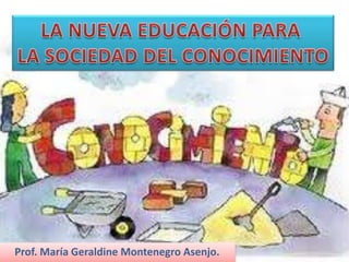 LA NUEVA EDUCACIÓN PARA  LA SOCIEDAD DEL CONOCIMIENTO Prof. María Geraldine Montenegro Asenjo. 
