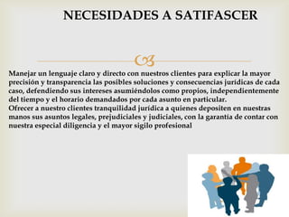 NECESIDADES A SATIFASCER


                                      
Manejar un lenguaje claro y directo con nuestros clientes para explicar la mayor
precisión y transparencia las posibles soluciones y consecuencias jurídicas de cada
caso, defendiendo sus intereses asumiéndolos como propios, independientemente
del tiempo y el horario demandados por cada asunto en particular.
Ofrecer a nuestro clientes tranquilidad jurídica a quienes depositen en nuestras
manos sus asuntos legales, prejudiciales y judiciales, con la garantía de contar con
nuestra especial diligencia y el mayor sigilo profesional
 