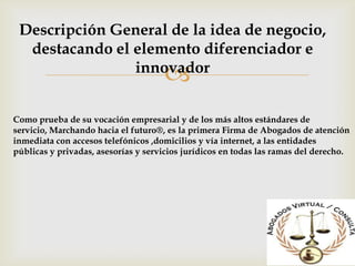 Descripción General de la idea de negocio,
  destacando el elemento diferenciador e
                innovador
                                     
Como prueba de su vocación empresarial y de los más altos estándares de
servicio, Marchando hacia el futuro®, es la primera Firma de Abogados de atención
inmediata con accesos telefónicos ,domicilios y vía internet, a las entidades
públicas y privadas, asesorías y servicios jurídicos en todas las ramas del derecho.
 