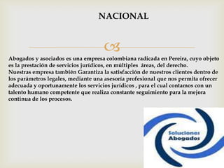 NACIONAL


                                    
Abogados y asociados es una empresa colombiana radicada en Pereira, cuyo objeto
es la prestación de servicios jurídicos, en múltiples áreas, del derecho.
Nuestras empresa también Garantiza la satisfacción de nuestros clientes dentro de
los parámetros legales, mediante una asesoría profesional que nos permita ofrecer
adecuada y oportunamente los servicios jurídicos , para el cual contamos con un
talento humano competente que realiza constante seguimiento para la mejora
continua de los procesos.
 