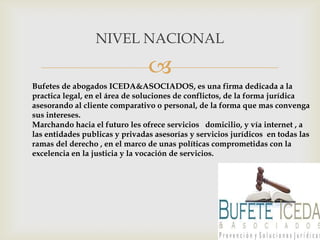 NIVEL NACIONAL

                                
Bufetes de abogados ICEDA&ASOCIADOS, es una firma dedicada a la
practica legal, en el área de soluciones de conflictos, de la forma jurídica
asesorando al cliente comparativo o personal, de la forma que mas convenga
sus intereses.
Marchando hacia el futuro les ofrece servicios domicilio, y vía internet , a
las entidades publicas y privadas asesorías y servicios jurídicos en todas las
ramas del derecho , en el marco de unas políticas comprometidas con la
excelencia en la justicia y la vocación de servicios.
 