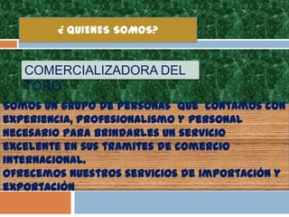 ¿ QUIENES SOMOS?


   COMERCIALIZADORA DEL
   TORO
Somos un grupo de personas que contamos con
experiencia, profesionalismo y personal
necesario para brindarles un servicio
excelente en sus tramites de comercio
internacional.
Ofrecemos nuestros servicios de importación y
exportación
 