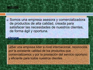 MISION


   Somos una empresa asesora y comercializadora
    de productos de alta calidad, creada para
    satisfacer las necesidades de nuestros clientes,
    de forma ágil y oportuna.

VISION

    Ser una empresa líder a nivel internacional, reconocida
    por la excelente calidad de los productos que
    comercializamos y por la prestación del servicio oportuno
    y eficiente para todos nuestros clientes.
 