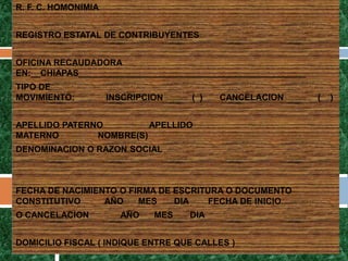 R. F. C. HOMONIMIA


REGISTRO ESTATAL DE CONTRIBUYENTES


OFICINA RECAUDADORA
EN:__CHIAPAS_______________________________________________
TIPO DE
MOVIMIENTO:          INSCRIPCION    ( )   CANCELACION         (   )


APELLIDO PATERNO         APELLIDO
MATERNO        NOMBRE(S)
DENOMINACION O RAZON SOCIAL



FECHA DE NACIMIENTO O FIRMA DE ESCRITURA O DOCUMENTO
CONSTITUTIVO     AÑO    MES    DIA    FECHA DE INICIO
O CANCELACION          AÑO    MES   DIA


DOMICILIO FISCAL ( INDIQUE ENTRE QUE CALLES )
 