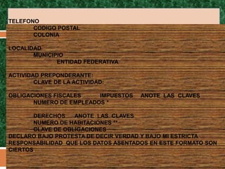 TELEFONO
       CODIGO POSTAL
       COLONIA

LOCALIDAD
       MUNICIPIO
              ENTIDAD FEDERATIVA

ACTIVIDAD PREPONDERANTE:
        CLAVE DE LA ACTIVIDAD:

OBLIGACIONES FISCALES    IMPUESTOS   ANOTE LAS CLAVES
       NUMERO DE EMPLEADOS *

       DERECHOS    ANOTE LAS CLAVES
       NUMERO DE HABITACIONES **
       CLAVE DE OBLIGACIONES
DECLARO BAJO PROTESTA DE DECIR VERDAD Y BAJO MI ESTRICTA
RESPONSABILIDAD QUE LOS DATOS ASENTADOS EN ESTE FORMATO SON
CIERTOS.
 