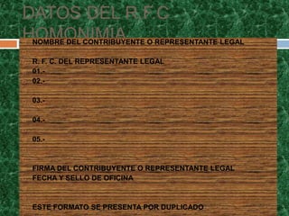 DATOS DEL R.F.C
HOMONIMIA O REPRESENTANTE LEGAL
NOMBRE DEL CONTRIBUYENTE


   R. F. C. DEL REPRESENTANTE LEGAL
   01.-
   02.-


   03.-


   04.-


   05.-




   FIRMA DEL CONTRIBUYENTE O REPRESENTANTE LEGAL
   FECHA Y SELLO DE OFICINA




   ESTE FORMATO SE PRESENTA POR DUPLICADO
 