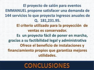 06/08/2013 Seminario Problemas Empresariales 35
El proyecto de salón para eventos
EMMANUEL propone satisfacer una demanda de
144 servicios lo que proyecta ingresos anuales de
Q. 181,231.95.
El criterio utilizado para la proyección de
ventas es conservador.
Es un proyecto fácil de poner en marcha,
gracias a su factibilidad legal y administrativa
Ofrece el beneficio de instalaciones y
financiamiento propios que garantiza mejores
utilidades.
 