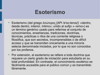 Esoterismo




Esoterismo (del griego έσώτερος [API /e'so:teros/]: «dentro,
desde dentro, interior, íntimo»; unido al sufijo «–ismo») es
un término genérico usado para referirse al conjunto de
conocimientos, enseñanzas, tradiciones, doctrinas,
técnicas, prácticas o ritos de una corriente religiosa o
filosófica, que son secretos, incomprensibles o de difícil
acceso y que se transmiten únicamente a una minoría
selecta denominada iniciados, por lo que no son conocidos
por los profanos.
Por extensión, el esoterismo se refiere a toda doctrina que
requiere un cierto grado de iniciación para estudiarla en su
total profundidad. En contraste, el conocimiento exotérico es
fácilmente accesible para el público común y es transmitido
libremente.

 