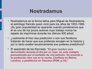 Nostradamus






Nostradamus es la forma latina para Miguel de Nostredame,
el astrólogo francés quien vivió para los años de 1503-1566.
¡Su gran popularidad es aparente cuando ponderamos que
él es uno de los pocos autores cuyo trabajo nunca ha
dejado de imprimirse durante los últimos 400 años!,
¿realmente él hizo esa predicción o son sus fanáticos
tratando de hacer que sus profecías encajen en la historia y
por lo tanto exaltar excesivamente sus poderes predictivos?
El asesinato de los Kennedy. “El gran hombre será

derrumbado durante el día por un rayo. Un acto maligno
pronosticado por el portador de una petición. De acuerdo a
la predicción otro cae en la noche. Conflicto en Reims,
Londres, y pestilencia en Toscana (PON, p.33).”

 