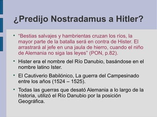 ¿Predijo Nostradamus a Hitler?








“Bestias salvajes y hambrientas cruzan los ríos, la
mayor parte de la batalla será en contra de Hister. El
arrastrará al jefe en una jaula de hierro, cuando el niño
de Alemania no siga las leyes” (PON, p.82).
Hister era el nombre del Río Danubio, basándose en el
nombre latino Ister.
El Cautiverio Babilónico, La guerra del Campesinado
entre los años (1524 – 1525).
Todas las guerras que desató Alemania a lo largo de la
historia, utilizó el Río Danubio por la posición
Geográfica.

 