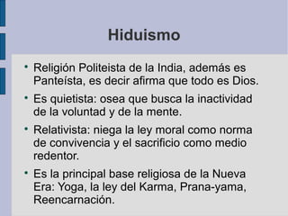 Hiduismo








Religión Politeista de la India, además es
Panteísta, es decir afirma que todo es Dios.
Es quietista: osea que busca la inactividad
de la voluntad y de la mente.
Relativista: niega la ley moral como norma
de convivencia y el sacrificio como medio
redentor.
Es la principal base religiosa de la Nueva
Era: Yoga, la ley del Karma, Prana-yama,
Reencarnación.

 