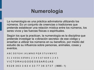 Numerología
La numerología es una práctica adivinatoria utilizando los
números. Es un conjunto de creencias o tradiciones que
pretende establecer una relación mística entre los números, los
seres vivos y las fuerzas físicas o espirituales.
Según los que la practican, la numerología es la disciplina que
pretende investigar la «vibración secreta» de ese código y
enseñan a utilizar los números en su beneficio, por medio del
estudio de su influencia sobre personas, animales, cosas y
eventos.
ABC DEFGHI JKLMNO PQR STUVWXYZ
3 1 2 4 3 5 6 3 37 8 9 1 2 3 4 5 6 7 8 3 9 1 2 4 5
VICTORHUGODEOSSAROJAS
9 3 2 8 3 6 3 3 6 3 4 3 3 7 7 3 6 3 7 3 7 ( 9685 - 1)

 