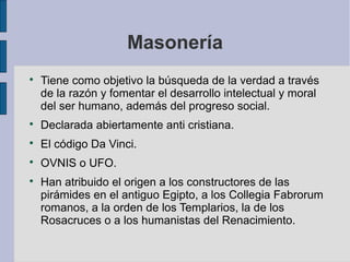 Masonería


Tiene como objetivo la búsqueda de la verdad a través
de la razón y fomentar el desarrollo intelectual y moral
del ser humano, además del progreso social.



Declarada abiertamente anti cristiana.



El código Da Vinci.



OVNIS o UFO.



Han atribuido el origen a los constructores de las
pirámides en el antiguo Egipto, a los Collegia Fabrorum
romanos, a la orden de los Templarios, la de los
Rosacruces o a los humanistas del Renacimiento.

 