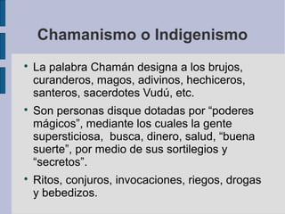 Chamanismo o Indigenismo






La palabra Chamán designa a los brujos,
curanderos, magos, adivinos, hechiceros,
santeros, sacerdotes Vudú, etc.
Son personas disque dotadas por “poderes
mágicos”, mediante los cuales la gente
supersticiosa, busca, dinero, salud, “buena
suerte”, por medio de sus sortilegios y
“secretos”.
Ritos, conjuros, invocaciones, riegos, drogas
y bebedizos.

 