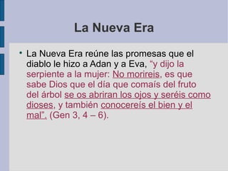 La Nueva Era


La Nueva Era reúne las promesas que el
diablo le hizo a Adan y a Eva, “y dijo la
serpiente a la mujer: No morireis, es que
sabe Dios que el día que comaís del fruto
del árbol se os abriran los ojos y seréis como
dioses, y también conocereís el bien y el
mal”. (Gen 3, 4 – 6).

 