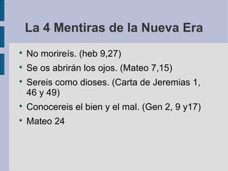 La 4 Mentiras de la Nueva Era


No morireís. (heb 9,27)



Se os abrirán los ojos. (Mateo 7,15)



Sereis como dioses. (Carta de Jeremias 1,
46 y 49)



Conocereis el bien y el mal. (Gen 2, 9 y17)



Mateo 24

 