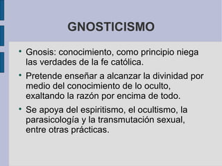 GNOSTICISMO






Gnosis: conocimiento, como principio niega
las verdades de la fe católica.
Pretende enseñar a alcanzar la divinidad por
medio del conocimiento de lo oculto,
exaltando la razón por encima de todo.
Se apoya del espiritismo, el ocultismo, la
parasicología y la transmutación sexual,
entre otras prácticas.

 