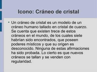 Icono: Cráneo de cristal


Un cráneo de cristal es un modelo de un
cráneo humano tallado en cristal de cuarzo.
Se cuenta que existen trece de estos
cráneos en el mundo, de los cuales siete
habrían sido encontrados, que poseen
poderes místicos y que su origen es
desconocido. Ninguna de estas afirmaciones
ha sido probada. Lo cierto es que nuevos
cráneos se tallan y se venden con
regularidad.

 