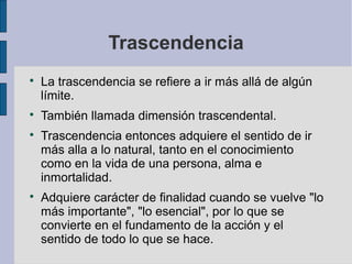 Trascendencia








La trascendencia se refiere a ir más allá de algún
límite.
También llamada dimensión trascendental.
Trascendencia entonces adquiere el sentido de ir
más alla a lo natural, tanto en el conocimiento
como en la vida de una persona, alma e
inmortalidad.
Adquiere carácter de finalidad cuando se vuelve "lo
más importante", "lo esencial", por lo que se
convierte en el fundamento de la acción y el
sentido de todo lo que se hace.

 
