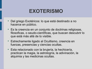 EXOTERISMO








Del griego Exotéricos: lo que está destinado a no
hacerce en público.
Es la creencia en un conjunto de doctrinas religiosas,
filosoficas, o seudo-científicas, que buscan descubrir lo
que está más allá de lo visible.
Estrechamente ligado al Ocultismo, creencia en
fuerzas, presencias y ciencias ocultas.
Esta relacionado con la brujería, la hechicería,
practican la magia, la astrologría, la adivinación, la
alquimia y las medicinas ocultas.

 