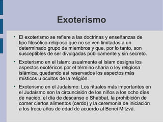 Exoterismo






El exoterismo se refiere a las doctrinas y enseñanzas de
tipo filosófico-religioso que no se ven limitadas a un
determinado grupo de miembros y que, por lo tanto, son
susceptibles de ser divulgadas públicamente y sin secreto.
Exoterismo en el Islam: usualmente el Islam designa los
aspectos exotéricos por el término sharia o ley religiosa
islámica, quedando así reservados los aspectos más
místicos u ocultos de la religión.
Exoterismo en el Judaísmo: Los rituales más importantes en
el Judaísmo son la circuncisión de los niños a los ocho días
de nacido, el día de descanso o Shabbat, la prohibición de
comer ciertos alimentos (cerdo) y la ceremonia de iniciación
a los trece años de edad de acuerdo al Benei Mitzvá.

 