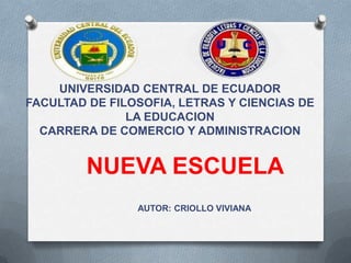 UNIVERSIDAD CENTRAL DE ECUADOR
FACULTAD DE FILOSOFIA, LETRAS Y CIENCIAS DE
LA EDUCACION
CARRERA DE COMERCIO Y ADMINISTRACION
AUTOR: CRIOLLO VIVIANA
NUEVA ESCUELA
 