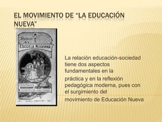 EL MOVIMIENTO DE “LA EDUCACIÓN
NUEVA”
La relación educación-sociedad
tiene dos aspectos
fundamentales en la
práctica y en la reflexión
pedagógica moderna, pues con
el surgimiento del
movimiento de Educación Nueva
 