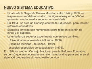 NUEVO SISTEMA EDUCATIVO:
 Finalizada la Segunda Guerra Mundial, entre 1947 y 1950, se
inspira en un modelo educativo, de ...