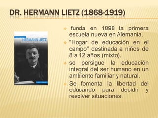 DR. HERMANN LIETZ (1868-1919)
 funda en 1898 la primera
escuela nueva en Alemania.
 "Hogar de educación en el
campo" des...