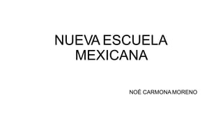 NUEVA ESCUELA
MEXICANA
NOÉ CARMONA MORENO
 