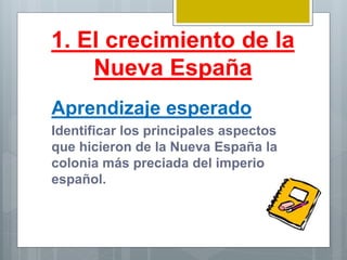 1. El crecimiento de la
Nueva España
Aprendizaje esperado
Identificar los principales aspectos
que hicieron de la Nueva España la
colonia más preciada del imperio
español.
 