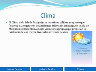 Clima
 El Clima de la Isla de Margarita es marítimo, cálido y muy seco que
favorece a la vegetación de ambientes áridos; sin embargo, en la Isla de
Margarita se presentan algunas variaciones propias que propician la
existencia de una mayor diversidad de zonas de vida
Nueva Esparta Nathalia Benfele Clima
 