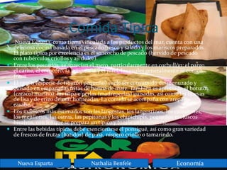 Comida Típica
 Nueva Esparta, como tierra vinculada a los productos del mar, cuenta con una
deliciosa cocina basada en el pescado fresco y salado y los mariscos preparados.
El plato típico por excelencia es el sancocho de pescado (hervido de pescado
con tubérculos criollos y ají dulce).
 Entre los pescados, se aprecian el mero, particularmente en corbullón; el pargo,
el carite, el corocoro, la lamparosa y el jurel, los cuales generalmente se comen
fritos.
 El cazón (especie de tiburón pequeño) suele ser consumido desmenuzado y
guisado en empanadas fritas de harina de maíz. También es apreciado el botuto
(caracol marino), las tripa e'perlas (madreperlas) guisadas, así como las huevas
de lisa y de erizo de mar horneadas. La comida se acompaña con arepas o
casabe.
 Los mariscos más estimados son las langostas, los langostinos, los camarones,
los mejillones, las ostras, las pepitonas y los chipichipis, pequeños moluscos
bivalvos, con los que se prepara un típico y tonificante consomé.
 Entre las bebidas típicas debe mencionarse el ponsigué, así como gran variedad
de frescos de frutas (batidos) de piña, níspero criollo o tamarindo.
Nueva Esparta Nathalia Benfele Economía
 