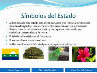 Símbolos del Estado
 La bandera de este estado esta compuesta por tres franjas de colores de
tamaños desiguales: una ancha de color amarillo con un semicírculo
blanco, recordando el sol caribeño y las riquezas; otra verde que
simboliza la naturaleza y la tierra.
 El árbol emblemático es el Guayacán
 El ave emblematica es la cotorra
 La flor emblematica del estadp nueva esparta es la Cayena
Nueva Esparta Nathalia Benfele Simbolos del Estado
 