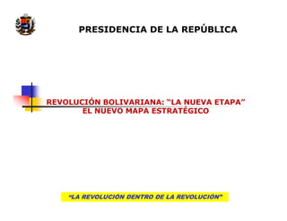 PRESIDENCIA DE LA REPÚBLICA




REVOLUCIÓN BOLIVARIANA: “LA NUEVA ETAPA”
       EL NUEVO MAPA ESTRATÉGICO




    “LA REVOLUCIÓN DENTRO DE LA REVOLUCIÓN”
 