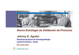 Nueva Estrategia de Validación de Procesos

Johnny E. Aguilar
Manufacturing Science & Technology Manager
Novartis Farmacéutica – España

BCN 10-Dec-2009
 