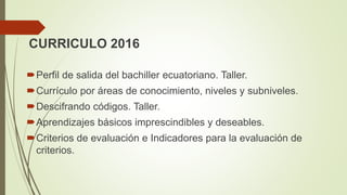 CURRICULO 2016
Perfil de salida del bachiller ecuatoriano. Taller.
Currículo por áreas de conocimiento, niveles y subniveles.
Descifrando códigos. Taller.
Aprendizajes básicos imprescindibles y deseables.
Criterios de evaluación e Indicadores para la evaluación de
criterios.
 