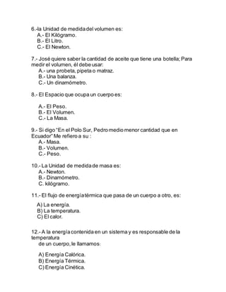 6.-la Unidad de medidadel volumen es:
A.- El Kilógramo.
B.- El Litro.
C.- El Newton.
7.- José quiere saber la cantidad de aceite que tiene una botella; Para
medir el volumen, él debe usar:
A.- una probeta, pipeta o matraz.
B.- Una balanza.
C.- Un dinamómetro.
8.- El Espacio que ocupa un cuerpo es:
A.- El Peso.
B.- El Volumen.
C.- La Masa.
9.- Si digo “En el Polo Sur, Pedro medio menor cantidad que en
Ecuador” Me refiero a su :
A.- Masa.
B.- Volumen.
C.- Peso.
10.- La Unidad de medidade masa es:
A.- Newton.
B.- Dinamómetro.
C. kilógramo.
11.- El flujo de energíatérmica que pasa de un cuerpo a otro, es:
A) La energía.
B) La temperatura.
C) El calor.
12.- A la energíacontenida en un sistema y es responsable de la
temperatura
de un cuerpo,le llamamos:
A) Energía Calórica.
B) Energía Térmica.
C) Energía Cinética.
 
