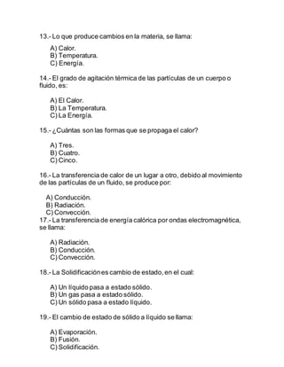 13.- Lo que produce cambios en la materia, se llama:
A) Calor.
B) Temperatura.
C) Energía.
14.- El grado de agitación térmica de las partículas de un cuerpo o
fluido, es:
A) El Calor.
B) La Temperatura.
C) La Energía.
15.- ¿Cuántas son las formas que se propaga el calor?
A) Tres.
B) Cuatro.
C) Cinco.
16.- La transferencia de calor de un lugar a otro, debido al movimiento
de las partículas de un fluido, se produce por:
A) Conducción.
B) Radiación.
C) Convección.
17.- La transferencia de energía calórica por ondas electromagnética,
se llama:
A) Radiación.
B) Conducción.
C) Convección.
18.- La Solidificaciónes cambio de estado,en el cual:
A) Un líquido pasa a estado sólido.
B) Un gas pasa a estado sólido.
C) Un sólido pasa a estado líquido.
19.- El cambio de estado de sólido a líquido se llama:
A) Evaporación.
B) Fusión.
C) Solidificación.
 