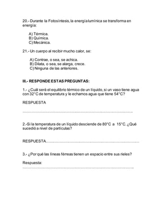 20.- Durante la Fotosíntesis,la energíalumínica se transforma en
energía:
A) Térmica.
B) Química.
C) Mecánica.
21.- Un cuerpo al recibir mucho calor, se:
A) Contrae, o sea, se achica.
B) Dilata, o sea, se alarga, crece.
C) Ninguna de las anteriores.
III.- RESPONDE ESTAS PREGUNTAS:
1.- ¿Cuál será el equilibrio térmico de un líquido,si un vaso tiene agua
con 32°C de temperatura y le echamos agua que tiene 54°C?
RESPUESTA
…………………………………………………………………………….
2.-Si la temperatura de un líquido desciende de 80°C a 15°C.¿Qué
sucedió a nivel de partículas?
RESPUESTA…………………………………………………………………
3.- ¿Por qué las líneas férreas tienen un espacio entre sus rieles?
Respuesta:
……………………………………………………………………………..
 
