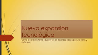 Nueva expansión
tecnológica
Como afecta al sistema educativo y los desafíos pedagógicos, sociales y
culturales.
 