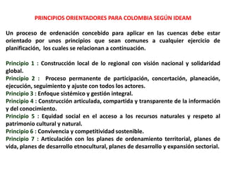 PRINCIPIOS ORIENTADORES PARA COLOMBIA SEGÚN IDEAM

Un proceso de ordenación concebido para aplicar en las cuencas debe estar
orientado por unos principios que sean comunes a cualquier ejercicio de
planificación, los cuales se relacionan a continuación.

Principio 1 : Construcción local de lo regional con visión nacional y solidaridad
global.
Principio 2 : Proceso permanente de participación, concertación, planeación,
ejecución, seguimiento y ajuste con todos los actores.
Principio 3 : Enfoque sistémico y gestión integral.
Principio 4 : Construcción articulada, compartida y transparente de la información
y del conocimiento.
Principio 5 : Equidad social en el acceso a los recursos naturales y respeto al
patrimonio cultural y natural.
Principio 6 : Convivencia y competitividad sostenible.
Principio 7 : Articulación con los planes de ordenamiento territorial, planes de
vida, planes de desarrollo etnocultural, planes de desarrollo y expansión sectorial.
 