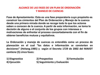 ALCANCE DE LAS FASES DE UN PLAN DE ORDENACIÓN
                       Y MANEJO DE CUENCAS

Fase de Aprestamiento: Esta es una fase preparatoria cuyo propósito es
construir los cimientos del Plan de Ordenación y Manejo de la cuenca
desde una primera mirada donde se recoge todo lo que los actores
saben o conocen de la cuenca. A partir de esta información, se toma la
decisión de alguno o el conjunto de los grupos con intereses o
motivaciones de enfrentar el proceso concertadamente con el fin de
obtener beneficios mutuos y equitativos.

La Ordenación y manejo de cuencas es entendida como un proceso de
planeación en el cual “los datos e información se convierten en
decisiones” (Helweg.1985) y según el Decreto 1729 de 2002 del MAVDT
contiene (5) cinco fases:

1) Diagnostico          2) Prospectiva            3) Formulación
4) Ejecución            5) Seguimiento y Evaluación
 