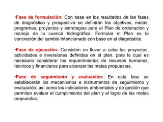 •Fase de formulación: Con base en los resultados de las fases
de diagnóstico y prospectiva se definirán los objetivos, metas,
programas, proyectos y estrategias para el Plan de ordenación y
manejo de la cuenca hidrográfica. Formular el Plan es la
concreción del cambio intencionado con base en el diagnóstico.

•Fase de ejecución: Consisten en llevar a cabo los proyectos,
actividades e inversiones definidas en el plan, para lo cual es
necesario considerar los requerimientos de recursos humanos,
técnicos y financieros para alcanzar las metas propuestas.

•Fase de seguimiento y evaluación: En esta fase se
establecerán los mecanismos e instrumentos de seguimiento y
evaluación, así como los indicadores ambientales y de gestión que
permitan evaluar el cumplimiento del plan y el logro de las metas
propuestas.
 