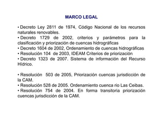 MARCO LEGAL

• Decreto Ley 2811 de 1974, Código Nacional de los recursos
naturales renovables.
• Decreto 1729 de 2002, criterios y parámetros para la
clasificación y priorización de cuencas hidrográficas
• Decreto 1604 de 2002, Ordenamiento de cuencas hidrográficas
• Resolución 104 de 2003, IDEAM Criterios de priorización
• Decreto 1323 de 2007. Sistema de información del Recurso
Hídrico.

• Resolución 503 de 2005, Priorización cuencas jurisdicción de
la CAM.
• Resolución 528 de 2005. Ordenamiento cuenca rio Las Ceibas.
• Resolución 754 de 2004. En forma transitoria priorización
cuencas jurisdicción de la CAM.
 